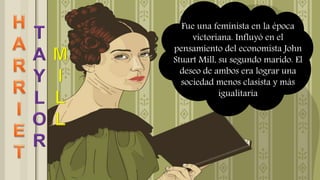 Fue una feminista en la época
victoriana. Influyó en el
pensamiento del economista John
Stuart Mill, su segundo marido. El
deseo de ambos era lograr una
sociedad menos clasista y más
igualitaria
 