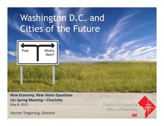Washington D.C. and
      Cities of the Future

       Past         What’s
                    Next?




New Economy, New Value Equations
ULI Spring Meeting—Charlotte
May 8, 2012

Harriet Tregoning, Director
 