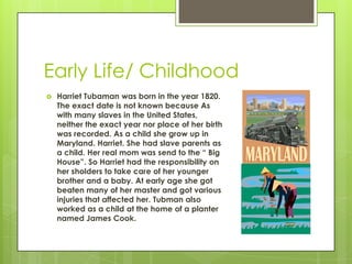 Early Life/ ChildhoodHarriet Tubaman was born in the year 1820. The exact date is not known because As with many slaves in the United States, neither the exact year nor place of her birth was recorded. As a child she grow up in Maryland. Harriet. She had slave parents as a child. Her real mom was send to the “ Big House”. So Harriet had the responsibility on her sholders to take care of her younger brother and a baby. At early age she got beaten many of her master and got various injuries that affected her. Tubman also worked as a child at the home of a planter named James Cook.