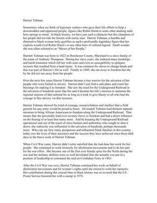 Harriet Tubman 
Sometimes when we think of legionary outlaws who gave their life efforts to help a 
downtrodden and oppressed people, figures like Robin Hood or some other dashing male 
hero springs to mind. In black history, we have just such a character but this champion of 
her people did not ride the forests with merry men. Harriet Tubman, a humble and 
diminutive black woman truly qualifies as such a profoundly legendary figure that her 
exploits would rival Robin Hood’s or any other hero of cultural legend. Small wonder 
she was often referred to as “Moses of her People.” 
Harriett Tubman was born in 1822 in Dorchester County, Maryland to a slave family of 
the estate of Anthony Thompson. During her slave years, she endured many hardships 
and harsh treatment which left her with scars and even as susceptibility to epileptic 
seizures that resulted from a head injury. It was common for slaves to change hands and 
that was part of Harriet’s life as well. Finally in 1849, she ran away to freedom but she 
by far did not run away from her people. 
Over the next few years Harriet Tubman became a true warrior for the salvation of her 
people who were locked in slavery. Harriet didn’t just find a safe place and count her 
blessings for making it to freedom. She saw the need for the Underground Railroad in 
the salvation of hundreds more like her and it became her life’s mission to maintain the 
regional stations of that railroad for as long as it took to give liberty to all who had the 
courage to flee slavery via that resource. 
Harriet Tubman showed the kind of courage, resourcefulness and intellect that a field 
general for any army would be proud to boast. All totaled Tubmen lead thirteen separate 
missions to bring African Americans to freedom along the Underground Railroad. That 
means that she personally lead over seventy slaves to freedom and had a direct influence 
on the freeing of at least that many more. And by keeping the Underground Railroad 
operational and out of the reach of slave hunters and authorities who sought to shut it 
down, she indirectly was influential in the salvation of hundreds, perhaps thousands 
more. Who can say how many prosperous and influential black families in this country 
today owe the lives of their ancestors and the success they have achieved since those dark 
days to the brave work of Harriet Tubman. 
When Civil War came, Harriet didn’t retire satisfied that she had done her work for her 
people. She continued to work tirelessly for abolitionist movements and to do her part 
for the war effort. She became one of the first ever female spies for the North during the 
war and her military abilities were so well developed that she actually was put in a 
position of leadership to command the raid on Combahee Ferry in 1863. 
After the Civil War was over, Harriet Tubman continued her work on behalf of 
abolitionist movements and for women’s rights until she retired to write her memoirs. 
Her contribution during this crucial time in black history was so revered that the US 
Postal Service honored her with a stamp in 1978. 
 