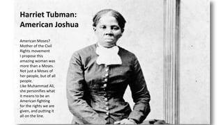 Harriet Tubman:
American Joshua
American Moses?
Mother of the Civil
Rights movement
I propose this
amazing woman was
more than a Moses.
Not just a Moses of
her people, but of all
people.
Like Muhammad Ali,
she personifies what
it means to be an
American fighting
for the rights we are
given, and putting it
all on the line.
 
