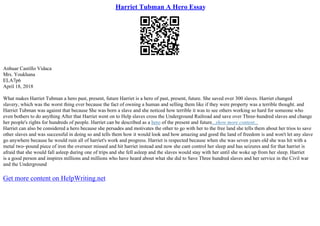 Harriet Tubman A Hero Essay
Anhuar Castillo Vidaca
Mrs. Youkhana
ELA7p6
April 18, 2018
What makes Harriet Tubman a hero past, present, future Harriet is a hero of past, present, future. She saved over 300 slaves. Harriet changed
slavery, which was the worst thing ever because the fact of owning a human and selling them like if they were property was a terrible thought. and
Harriet Tubman was against that because She was born a slave and she noticed how terrible it was to see others working so hard for someone who
even bothers to do anything After that Harriet went on to Help slaves cross the Underground Railroad and save over Three–hundred slaves and change
her people's rights for hundreds of people. Harriet can be described as a hero of the present and future...show more content...
Harriet can also be considered a hero because she persades and motivates the other to go with her to the free land she tells them about her trios to save
other slaves and was successful in doing so and tells them how it would look and how amazing and good the land of freedom is and won't let any slave
go anywhere because he would ruin all of harriet's work and progress. Harriet is respected because when she was seven years old she was hit with a
metal two–pound piece of iron the overseer missed and hit harriet instead and now she cant control her sleep and has seizures and for that harriet is
afraid that she would fall asleep during one of trips and she fell asleep and the slaves would stay with her until she woke up from her sleep. Harriet
is a good person and inspires millions and millions who have heard about what she did to Save Three hundred slaves and her service in the Civil war
and the Underground
Get more content on HelpWriting.net
 