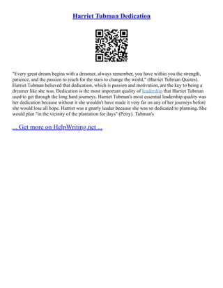 Harriet Tubman Dedication
"Every great dream begins with a dreamer, always remember, you have within you the strength,
patience, and the passion to reach for the stars to change the world," (Harriet Tubman Quotes).
Harriet Tubman believed that dedication, which is passion and motivation, are the key to being a
dreamer like she was. Dedication is the most important quality of leadership that Harriet Tubman
used to get through the long hard journeys. Harriet Tubman's most essential leadership quality was
her dedication because without it she wouldn't have made it very far on any of her journeys before
she would lose all hope. Harriet was a gnarly leader because she was so dedicated to planning. She
would plan "in the vicinity of the plantation for days" (Petry). Tubman's
... Get more on HelpWriting.net ...
 