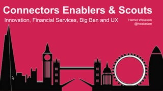 Connectors Enablers & Scouts 
Innovation, Financial Services, Big Ben and UX Harriet Wakelam 
@hwakelam 
 