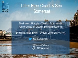 Litter Free Coast & Sea
Somerset
The Power of People – Working Together with
Communities for Cleaner Seas and Beaches
By Harriet Yates-Smith – Coastal Community Officer
#SEForum2016
@SevernEstuary
@LFCSSomerset
 