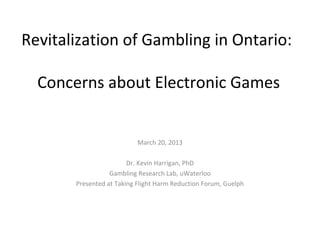Revitalization of Gambling in Ontario:

  Concerns about Electronic Games


                           March 20, 2013

                        Dr. Kevin Harrigan, PhD
                  Gambling Research Lab, uWaterloo
       Presented at Taking Flight Harm Reduction Forum, Guelph
 