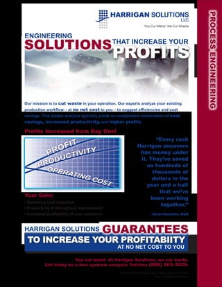 PROCESS ENGINEERING
ENGINEERING
SOLUTIONS                                     THAT INCREASE YOUR

                                              PROFITS

Our mission is to cut waste in your operation. Our experts analyze your existing
production workflow – at no net cost to you – to suggest efficiencies and cost
savings. This simple analysis typically yields an unexpected combination of cost
savings, increased productivity, and higher profits.

Profits Increased from Day One!
                                                                   “Every rock
              OFIT                                          Harrigan uncovers
            PR CTIVITY                                       has money under
            U                                                it. They’ve saved
         OD
       PR   OPER
                                                                us hundreds of
                 ATIN                                             thousands of
                     G              COS                           dollars in the
                                       T                        year and a half
                                                                     that we’ve
Your Gain:
                                                                 been working
• Operating cost reduction
                                                                      together.”
• Productivity & throughput improvement
• Increased profitability of your operation                         – Scott Haulotte, KUS



HARRIGAN SOLUTIONS                        GUARANTEES
 TO INCREASE YOUR PROFITABIITY
                                               AT NO NET COST TO YOU

                          You cut metal. At Harrigan Solutions, we cut waste.
           Call today for a free systems analysis: Toll-free (888) 563-1029.
                                                 N106 W13131 Bradley Way, Germantown WI 53022
                                                                       www.harrigansolutions.com
 