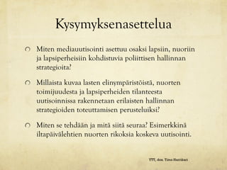 Kysymyksenasettelua
Miten mediauutisointi asettuu osaksi lapsiin, nuoriin
ja lapsiperheisiin kohdistuvia poliittisen hallinnan
strategioita?

Millaista kuvaa lasten elinympäristöistä, nuorten
toimijuudesta ja lapsiperheiden tilanteesta
uutisoinnissa rakennetaan erilaisten hallinnan
strategioiden toteuttamisen perusteluiksi?

Miten se tehdään ja mitä siitä seuraa? Esimerkkinä
iltapäivälehtien nuorten rikoksia koskeva uutisointi.


                                      YTT, dos. Timo Harrikari
 