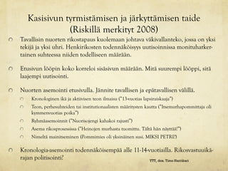 Kasisivun tyrmistämisen ja järkyttämisen taide
              (Riskillä merkityt 2008)
Tavallisin nuorten rikostapaus kuolemaan johtava väkivallanteko, jossa on yksi
tekijä ja yksi uhri. Henkirikosten todennäköisyys uutisoinnissa monituhatker-
tainen suhteessa niiden todelliseen määrään.

Etusivun lööpin koko korreloi sisäsivun määrään. Mitä suurempi lööppi, sitä
laajempi uutisointi.

Nuorten asemointi etusivulla. Jännite tavallisen ja epätavallisen välillä.
    Kronologinen ikä ja aktiivisen teon ilmaisu (”13-vuotias lapsiraiskaaja”)
    Teon, perhesuhteiden tai institutionaalisten määritysten kautta (”Itsemurhapommittaja oli
    kymmenvuotias poika”)
    Ryhmäasemoinnit (”Nuorisojengi kahakoi rajusti”)
    Asema rikosprosessissa (”Heinojen murhasta tuomittu. Tältä hän näyttää!”)
    Nimeltä mainitseminen (Pommimies oli yksinäinen susi. MIKSI PETRI?)

Kronologia-asemointi todennäköisempää alle 11-14-vuotiailla. Rikosvastuuikä-
rajan politisointi?                               YTT, dos. Timo Harrikari
 