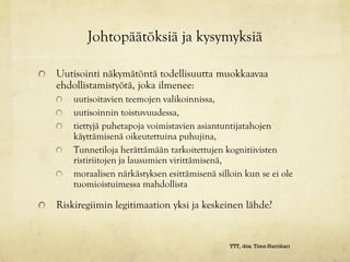 Johtopäätöksiä ja kysymyksiä

Uutisointi näkymätöntä todellisuutta muokkaavaa
ehdollistamistyötä, joka ilmenee:
    uutisoitavien teemojen valikoinnissa,
    uutisoinnin toistuvuudessa,
    tiettyjä puhetapoja voimistavien asiantuntijatahojen
    käyttämisenä oikeutettuina puhujina,
    Tunnetiloja herättämään tarkoitettujen kognitiivisten
    ristiriitojen ja lausumien virittämisenä,
    moraalisen närkästyksen esittämisenä silloin kun se ei ole
    tuomioistuimessa mahdollista

Riskiregiimin legitimaation yksi ja keskeinen lähde?


                                             YTT, dos. Timo Harrikari
 