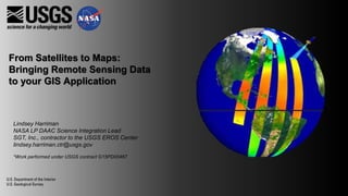 From Satellites to Maps:
Bringing Remote Sensing Data
to your GIS Application
Lindsey Harriman
NASA LP DAAC Science Integration Lead
SGT, Inc., contractor to the USGS EROS Center
lindsey.harriman.ctr@usgs.gov
*Work performed under USGS contract G15PD00467
 