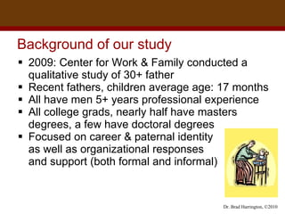 Background of our study 2009: Center for Work & Family conducted a qualitative study of 30+ father Recent fathers, children average age: 17 months All have men 5+ years professional experience All college grads, nearly half have masters degrees, a few have doctoral degrees Focused on career & paternal identity  as well as organizational responses  and support (both formal and informal)  