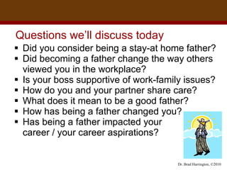 Questions we’ll discuss today  Did you consider being a stay-at home father?  Did becoming a father change the way others viewed you in the workplace?  Is your boss supportive of work-family issues?  How do you and your partner share care? What does it mean to be a good father? How has being a father changed you? Has being a father impacted your  career / your career aspirations?  