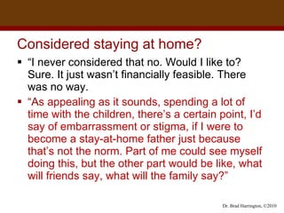 Considered staying at home?  “ I never considered that no. Would I like to? Sure. It just wasn’t financially feasible. There  was no way.  “ A s appealing as it sounds, spending a lot of time with the children, there’s a certain point, I’d say of embarrassment or stigma, if I were to become a stay-at-home father just because that’s not the norm. Part of me could see myself doing this, but the other part would be like, what will friends say, what will the family say?”  