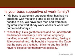 Is your boss supportive of work-family?  “ My boss is extremely understanding, has had no problems with me taking time to do all the stuff I needed to do. We have both men and women in  my area who work 3-day work weeks or work from home on Mondays.” “ Absolutely. He’s got three kids and he understands the balance necessary. He’s had an epiphany, handling a lot with the company shrinking, feeling a little overwhelmed. He bought a house on the Cape that he uses as a refuge. I think he and his family have re-discovered themselves basically.”  