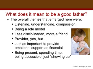 What does it mean to be a good father? The overall themes that emerged here were: Listening, understanding, compassion Being a role model Less disciplinarian, more a friend Provider, yes, but … Just as important to provide  emotional support as financial  Being present , spending time,  being accessible, just “showing up” 