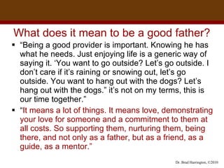 What does it mean to be a good father? “ Being a good provider is important. Knowing he has what he needs. Just enjoying life is a generic way of saying it. ‘You want to go outside? Let’s go outside. I don’t care if it’s raining or snowing out, let’s go outside. You want to hang out with the dogs? Let’s hang out with the dogs.” it’s not on my terms, this is our time together.” “ It means a lot of things. It means love, demonstrating your love for someone and a commitment to them at all costs. So supporting them, nurturing them, being there, and not only as a father, but as a friend, as a guide, as a mentor.”  