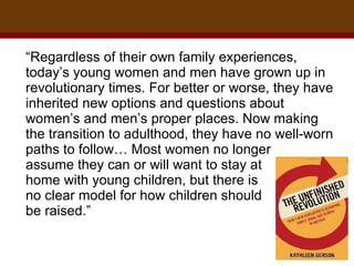 “ Regardless of their own family experiences, today’s young women and men have grown up in revolutionary times. For better or worse, they have inherited new options and questions about women’s and men’s proper places. Now making the transition to adulthood, they have no well-worn paths to follow… Most women no longer  assume they can or will want to stay at  home with young children, but there is  no clear model for how children should  be raised.”  
