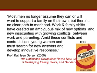 “ Most men no longer assume they can or will  want to support a family on their own, but there is no clear path to manhood. Work & family shifts  have created an ambiguous mix of new options  and new insecurities with growing conflicts  between work and parenting. Amid these conflicts and contradictions young women and  men must search for new answers and  develop innovative responses.”  Prof. Kathleen Gerson (2009)  The Unfinished Revolution: How a New Generation  is Reshaping Family, Work, and Gender in America 
