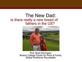 The New Dad: Is there really a new breed of  fathers in the US?    Prof. Brad Harrington Boston College Center for Work & Family Global Workforce Roundtable 