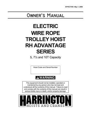Owner’s Manual
ELECTRIC
WIRE ROPE
TROLLEY HOIST
RH ADVANTAGE
SERIES
5, 7½ and 10T Capacity
Hoist Code and Serial Number
WARNING
This equipment should not be installed, operated or
maintained by any person who has not read and
understood all the contents of this manual. Failure to read
and comply with the contents of this manual can result in
serious bodily injury or death, and/or property damage.
EFFECTIVE: May 1, 2006
 
