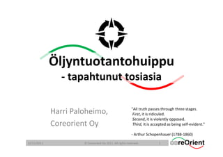 Öljyntuotantohuippu
                ‐ tapahtunut tosiasia

                                                          "All truth passes through three stages. 
             Harri Paloheimo,                              First, it is ridiculed. 
                                                           Second, it is violently opposed.  
             Coreorient Oy                                 Third, it is accepted as being self‐evident." 

                                                          ‐ Arthur Schopenhauer (1788‐1860)

12/11/2011            © Coreorient Oy 2011. All rights reserved.           1
 