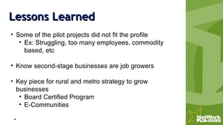 Lessons LearnedLessons Learned
• Some of the pilot projects did not fit the profile
• Ex: Struggling, too many employees, commodity
based, etc
• Know second-stage businesses are job growers
• Key piece for rural and metro strategy to grow
businesses
• Board Certified Program
• E-Communities
 