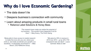 Why do I love Economic Gardening?Why do I love Economic Gardening?
• The data doesn’t lie
• Deepens business’s connection with community
• Learn about amazing products in small rural towns
• Reliance Label Solutions & Honey Bees
“We grew by 30% in revenue in
2014 over 2013…up by 42% YTD
compared to last Jan-April” – Laura
Schmidt, Notes to Self
“The research team made me realize the potential of
my business…This wouldn’t have happened if not for
them.” – Mary Kueny, The Porch Swing
“Being able to have access to market research
to really fine tune who you are, where your
niche is, and really accelerate your growth is so
beneficial. I’d absolutely recommend it.” – Mike
Bosch, CEO Reflective Group
 