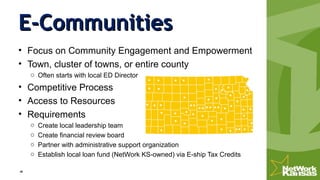 E-CommunitiesE-Communities
• Focus on Community Engagement and Empowerment
• Town, cluster of towns, or entire county
o Often starts with local ED Director
• Competitive Process
• Access to Resources
• Requirements
o Create local leadership team
o Create financial review board
o Partner with administrative support organization
o Establish local loan fund (NetWork KS-owned) via E-ship Tax Credits
 