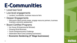 E-CommunitiesE-Communities
• Local loan fund
• Low-level engagements
o Lenders’ roundtables, business resource fairs
• Deeper Engagements
o Discussion about priority areas, engage resource partners, business
inventory, economic assessment
• Board Certified Programs
o Ice House (Entrepreneurial Mindset)
o Growing Rural Business
o Youth Entrepreneurship Challenge
o Destination Boot Camp (existing businesses)
o Economic Gardening (2nd
Stage businesses)
 