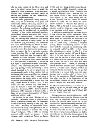 who has seized control of the Albert story and (1920) used furry things in their study, then Al-
uses it (in slightly revised form) to attack the bert must have quickly developed a strong fear
views of its former proponents. At the same time, of animals and other furry things. Consistent with
Seligman both challenges traditional theories of this logic is Seligman's (1971) assertion that "Al-
learning and proposes his own reformulation, bert became afraid of rats, rabbits, and other
known as "preparedness theory."                        furry objects" (p. 308, italics added) and that
    Briefly stated, preparedness theory (Seligman, Watson "probably did not" become an aversive
1970, 1971; see also Schwartz, 1974) posits that stimulus to Albert. In fact, Albert was "com-
traditionally held laws of learning cannot be uni- pletely negative" to Watson's hair (Watson &
formly applied to all stimuli interacting with all Rayner, 1920, p. 7), and of course, Albert's fear
organisms. In a classical conditioning paradigm, was only tested to a single rat, a single rabbit, and
organisms may be physiologically or cognitively to no previously neutral, nonfurry objects.
"prepared" to form certain conditioned stimulus-          In addition to presenting this inaccurate picture
unconditioned stimulus associations and "contra- of how Albert's fear initially generalized, Selig-
prepared" to develop others. In the former case man's account also misrepresents the ease with
 (e.g., rats learning taste aversion to food causing which Albert was conditioned, the durability of his
illness) the association is easily formed, but in reactions, and the details of an attempt to repli-
the latter case (e.g., rats learning taste aversion to cate the Albert study. According to Seligman
food paired with footshock) it is difficult if not im- (1971), Albert's "conditioning occurred in two
possible to form. Similarly, Seligman (1970) sum- trials" and this "prepared fear conditioning [did]
marized evidence from instrumental-learning para- not extinguish readily" (p. 315). In fact, "seven
digms to suggest that for a particular organism, joint stimulations were given [to Albert] to bring
certain behaviors differ in their potential to be about the complete reaction" (Watson & Rayner,
successfully conditioned (see Shettleworth, 1973). 1920, p. 5), and there is little if any evidence
    Relevant to Albert, Seligman (1971) hypothe- either that the .reactions of Albert were resistant
sized that the strength of human phobic reactions to a formal extinction procedure (or to the pas-
 (i.e., their resistance to extinction) is due to the sage of time) or that he was tested with valid
high degree of preparedness of certain stimuli (e.g., contraprepared stimuli. Further, in describing a
snakes). This conditioning to phobic objects oc- similar study that actually used a contraprepared
curs very quickly, whereas conditioning to other stimulus (a wooden duck), Seligman erred in his
stimuli (assumed to be of low preparedness or statement that the experimenter "did not get fear
contraprepared) results in fear reactions that are conditioning to a wooden duck, even after many
less intense, take longer to establish, and extinguish pairings with a startling noise" (1971, p. 315).
more quickly. As Marks (1977) noted, there is In fact, the experimenter himself admitted that
some evidence that objects differ in their ability this failure was due to the inadequancy of his
 to produce conditioned GSR in humans over time unconditioned stimulus, not to the inappropriate-
 (e.g., Ohman, Erixon, & Lb'fberg, 1975). It also ness of a wooden duck as a phobic stimulus:
 makes sense that evolution 'may have made it
                                                       We did not succeed in establishing a conditional fear re-
 easier for humans to learn some responses than sponse to the duck for the simple reason that the noise
others (see Herrnstein, 1977). However, much of failed to evoke fear. Once only in something over fifty
 Seligman's (1971) discussion of human phobias is trials did the child exhibit what might be called a wor-
                                                       ried look. (English, 1929, p. 222)
based on an erroneous interpretation of Watson
 and Rayner's (1920) work.                                One can understand how the Albert study could
    As described in his article "Phobias and pre- be selectively misperceived by Seligman, since the
paredness," Seligman's version of Albert's condi- errors that he committed result in a historical
 tioning is generally consistent with the exaggerated account that provides more support for the pre-
 claims for the study made by Watson (e.g., Wat- dictions of his preparedness theory than does (sub-
 son, 1924). According to preparedness theory, sequent) clinical observation (DeSilva, Rachman,
 the existence of strong animal phobias in the hu- & Seligman, 1977; Rachman & Seligman, 1976).
 man clinical literature is evidence that "furry It seems ironic that in making his case for the
 things" (Seligman, 1971, p. 315) are strongly new theory of preparedness, Seligman first had to
 prepared phobic stimuli for humans. If furry strengthen the old Watsonian interpretation of the
 things are highly prepared and Watson and Rayner Albert study: that it was a successful laboratory

156 • FEBRUARY 1979 • AMERICAN PSYCHOLOGIST
 