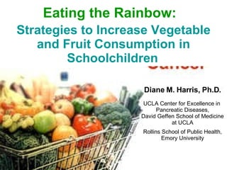 Diane M. Harris, Ph.D. UCLA Center for Excellence in  Pancreatic Diseases, David Geffen School of Medicine at UCLA Rollins School of Public Health, Emory University Eating the Rainbow:   Strategies to Increase Vegetable and Fruit Consumption in Schoolchildren   