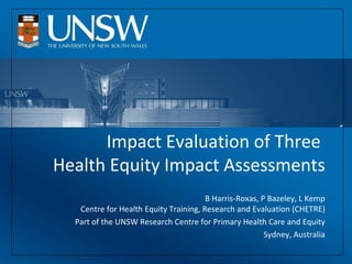 Impact Evaluation of Three  Health Equity Impact Assessments B Harris-Roxas, P Bazeley, L Kemp Centre for Health Equity Training, Research and Evaluation (CHETRE) Part of the UNSW Research Centre for Primary Health Care and Equity Sydney, Australia 