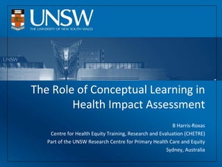 The Role of Conceptual Learning in Health Impact Assessment B Harris-Roxas Centre for Health Equity Training, Research and Evaluation (CHETRE) Part of the UNSW Research Centre for Primary Health Care and Equity Sydney, Australia 