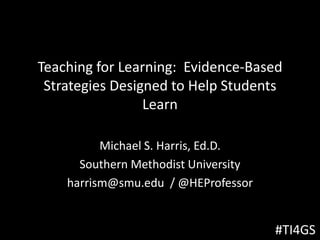 Teaching for Learning: Evidence-Based
Strategies Designed to Help Students
Learn
Michael S. Harris, Ed.D.
Southern Methodist University
harrism@smu.edu / @HEProfessor
#TI4GS
 