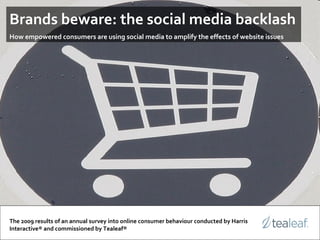 Brands beware: the social media backlash   How empowered consumers are using social media to amplify the effects of website issues The 2009 results of an annual survey into online consumer behaviour conducted by Harris Interactive® and commissioned by Tealeaf® 