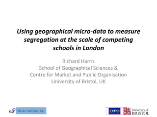 Using geographical micro-data to measure
  segregation at the scale of competing
           schools in London
                 Richard Harris
       School of Geographical Sciences &
    Centre for Market and Public Organisation
             University of Bristol, UK
 