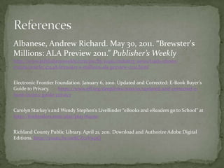 Albanese, Andrew Richard. May 30, 2011. “Brewster's
Millions: ALA Preview 2011.” Publisher’s Weekly
http://www.publishersweekly.com/pw/by-topic/industry-news/trade-shows-
events/article/47448-brewster-s-millions-ala-preview-2011.html


Electronic Frontier Foundation. January 6, 2010. Updated and Corrected: E-Book Buyer’s
Guide to Privacy.    https://www.eff.org/deeplinks/2010/01/updated-and-corrected-e-
book-buyers-guide-privacy


Carolyn Starkey’s and Wendy Stephen’s LiveBinder “eBooks and eReaders go to School” at
http://livebinders.com/play/play/69250


Richland County Public Library. April 21, 2011. Download and Authorize Adobe Digital
Editions. http://youtu.be/0eKCZcsVwpQ
 