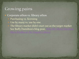  Corporate ethos vs. library ethos
   Purchasing vs. licensing
   Use by many vs. use by one
   The library market didn’t start out as the target market
    See Buffy Hamilton’s blog post, Why We Won’t Purchase
    More Kindles at the Unquiet Library
 