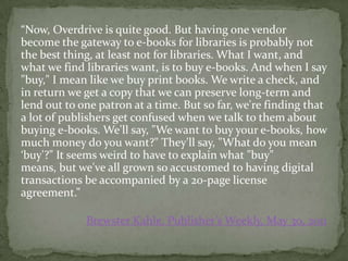 “Now, Overdrive is quite good. But having one vendor
become the gateway to e-books for libraries is probably not
the best thing, at least not for libraries. What I want, and
what we find libraries want, is to buy e-books. And when I say
"buy," I mean like we buy print books. We write a check, and
in return we get a copy that we can preserve long-term and
lend out to one patron at a time. But so far, we're finding that
a lot of publishers get confused when we talk to them about
buying e-books. We'll say, "We want to buy your e-books, how
much money do you want?" They'll say, "What do you mean
‘buy'?" It seems weird to have to explain what "buy"
means, but we've all grown so accustomed to having digital
transactions be accompanied by a 20-page license
agreement.”

             Brewster Kahle, Publisher’s Weekly, May 30, 2011
 