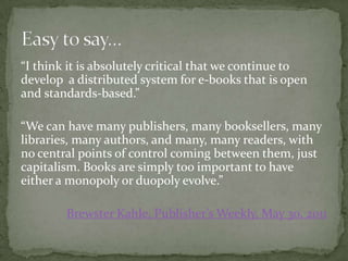 “I think it is absolutely critical that we continue to
develop a distributed system for e-books that is open
and standards-based.”

“We can have many publishers, many booksellers, many
libraries, many authors, and many, many readers, with
no central points of control coming between them, just
capitalism. Books are simply too important to have
either a monopoly or duopoly evolve.”

        Brewster Kahle, Publisher’s Weekly, May 30, 2011
 