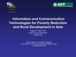 Information and Communication
Technologies for Poverty Reduction
and Rural Development in Asia
Roger Harris Associates
Roger W. Harris PhD
Roger Harris Associates
Hong Kong
Asian Institute of Technology, Bangkok
The Centre for Learning Innovation and Quality (CLIQ)
11 September, 2009
 