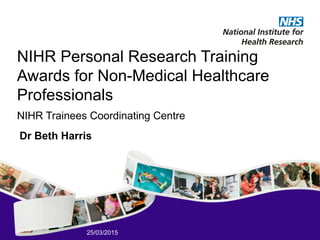 25/03/2015
NIHR Personal Research Training
Awards for Non-Medical Healthcare
Professionals
NIHR Trainees Coordinating Centre
Dr Beth Harris
 