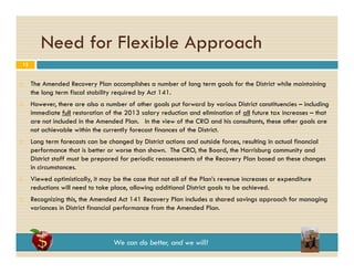 Need for Flexible Approach
pp
12











The Amended Recovery Plan accomplishes a number of long term goals for the District while maintaining
the long term fiscal stability required by Act 141.
However, there are also a number of other goals put forward by various District constituencies – including
immediate full restoration of the 2013 salary reduction and elimination of all future tax increases – that
are not included in the Amended Plan. In the view of the CRO and his consultants, these other goals are
i l d di h A
d d Pl
I h i
f h
d hi
l
h
h
l
not achievable within the currently forecast finances of the District.
Long term forecasts can be changed by District actions and outside forces, resulting in actual financial
performance that is better or worse than shown. The CRO, the Board, the Harrisburg community and
District staff must be prepared for periodic reassessments of the Recovery Plan based on these changes
in circumstances.
Viewed optimistically, it may be the case that not all of the Plan’s revenue increases or expenditure
reductions will need to take place allowing additional District goals to be achieved.
place,
achieved
Recognizing this, the Amended Act 141 Recovery Plan includes a shared savings approach for managing
variances in District financial performance from the Amended Plan.

We can do better, and we will!

 