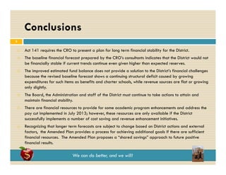 Conclusions
3











Act 141 requires the CRO to present a plan for long term financial stability for the District.
The baseline financial forecast prepared by the CRO’s consultants indicates that the District would not
be financially stable if current trends continue even given higher than expected reserves.
The improved estimated fund balance does not provide a solution to the District’s financial challenges
because the revised baseline forecast shows a continuing structural deficit caused by growing
expenditures for such items as benefits and charter schools, while revenue sources are flat or growing
only slightly.
The Board, the Administration and staff of the District must continue to take actions to attain and
maintain financial stability.
There are financial resources to provide for some academic program enhancements and address the
pay cut implemented in July 2013; however, these resources are only available if the District
successfully implements a number of cost saving and revenue enhancement initiatives.
y p
g
Recognizing that longer term forecasts are subject to change based on District actions and external
factors, the Amended Plan provides a process for achieving additional goals if there are sufficient
financial resources. The Amended Plan proposes a “shared savings” approach to future positive
financial results
results.

We can do better, and we will!

 