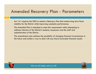 Amended Recovery Plan - Parameters
y
6






Act 141 requires the CRO to submit a Recovery Plan that attains long term fiscal
stability for the District while improving academic performance.
The Amended Plan is intended to meet this requirement while attempting to
address interests of the District’s students, taxpayers and the staff and
administration of th Di t i t
d i i t ti
f the District.
The amendments also address the possibility of changing financial circumstances in
the future and outline a way to deal with any future favorable financial results.

We can do better, and we will!

 