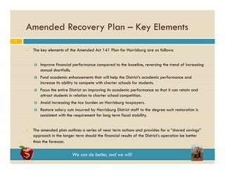 Amended Recovery Plan – Key Elements
7


The key elements of the Amended Act 141 Plan for Harrisburg are as follows:




Fund
F d academic enhancements that will h l the Di i ’ academic performance and
d i
h
h
ill help h District’s
d i
f
d
increase its ability to compete with charter schools for students.



Focus the entire District on improving its academic performance so that it can retain and
attract students in relation to charter school competition.



Avoid increasing the tax burden on Harrisburg taxpayers.





Improve financial performance compared to the baseline, reversing the trend of increasing
annual shortfalls.

Restore salary cuts incurred by Harrisburg District staff to the degree such restoration is
consistent with the requirement for long term fiscal stability.

The amended plan outlines a series of near term actions and provides for a “shared savings”
approach in the longer term should the financial results of the District’s operation be better
than the forecast.

We can do better, and we will!

 