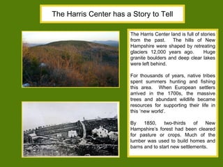 The Harris Center has a Story to Tell The Harris Center land is full of stories from the past.  The hills of New Hampshire were shaped by retreating glaciers 12,000 years ago.  Huge granite boulders and deep clear lakes were left behind. For thousands of years, native tribes spent summers hunting and fishing this area.  When European settlers arrived in the 1700s, the massive trees and abundant wildlife became resources for supporting their life in this ‘new world’.  By 1850, two-thirds of New Hampshire’s forest had been cleared for pasture or crops. Much of the lumber was used to build homes and barns and to start new settlements.  