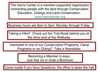 The Harris Center is a member-supported organization connecting people with the land through Conservation  Education, Outings and Land Conservation.  www.harriscenter.org Come Inside if you have Questions, the office is down the hall. Becoming a Member is easy.  Just Ask Us or Grab a Brochure. Business hours are 9am to 5pm, Monday through Friday  Taking a Hike?  Check out the Trail Kiosk behind you at  the other end of the Walkway. Interested in one of our Conservation Programs, Camp Programs or an Outing?  Take a Newsletter. 