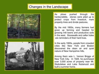 Changes in the Landscape As plows pushed through the hardscrabble,  stones were piled up to protect crops from livestock, mark property lines and divide pastures. By the mid 1800s, many farmers had given up farming and headed for growing mill towns and productive soils in the west.  Stonewalls and cellar holes  are reminders of their hard lives. In the early 1900s, people from crowded cities like New York and Boston discovered the clean air and quiet nature of New Hampshire hills.  Among them was L. Vernon Briggs of New York City.  In 1928, he purchased over 3,000 acres of property near Mt. Skatutakee and Lake Nubanusit and built a summer home. 
